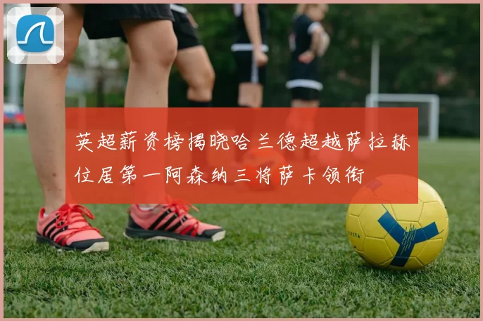 英超薪资榜揭晓哈兰德超越萨拉赫位居第一阿森纳三将萨卡领衔