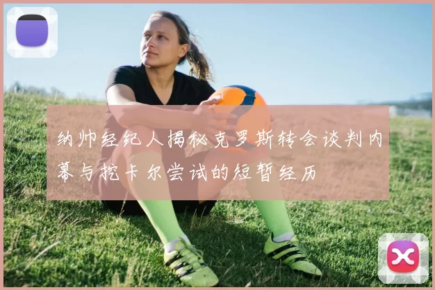 纳帅经纪人揭秘克罗斯转会谈判内幕与挖卡尔尝试的短暂经历