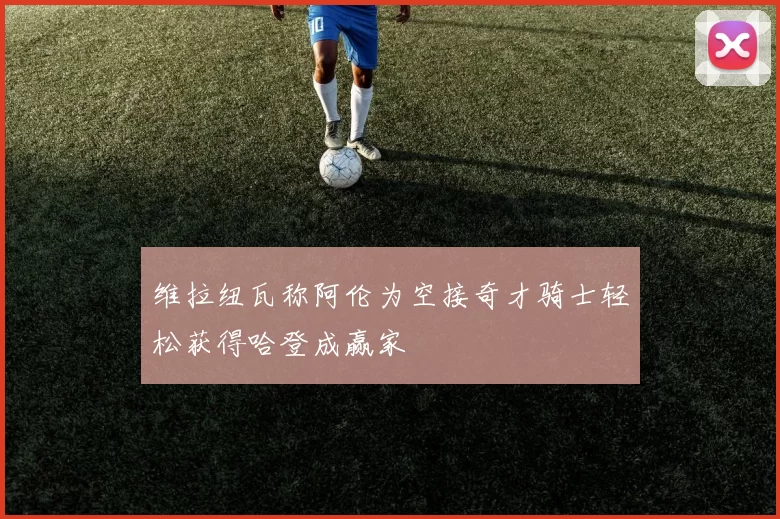 维拉纽瓦称阿伦为空接奇才骑士轻松获得哈登成赢家