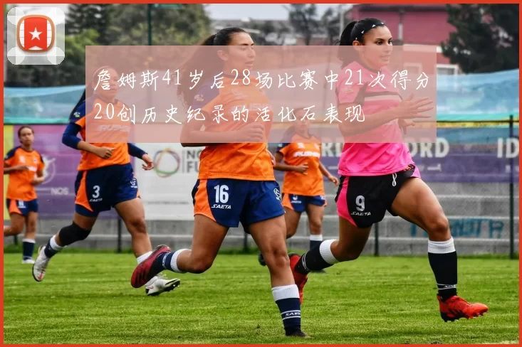 詹姆斯41岁后28场比赛中21次得分20创历史纪录的活化石表现