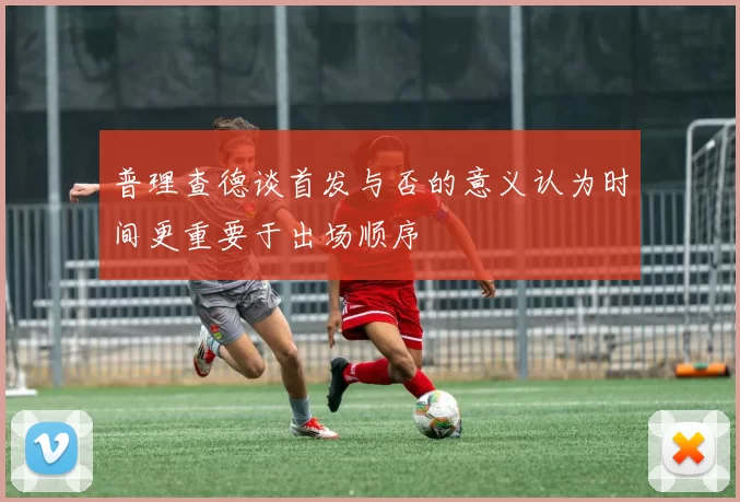 普理查德谈首发与否的意义认为时间更重要于出场顺序