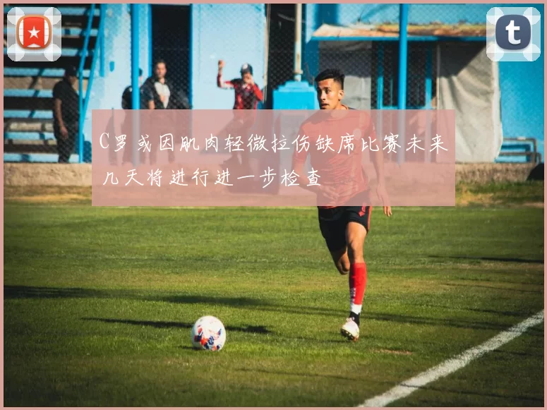 C罗或因肌肉轻微拉伤缺席比赛未来几天将进行进一步检查