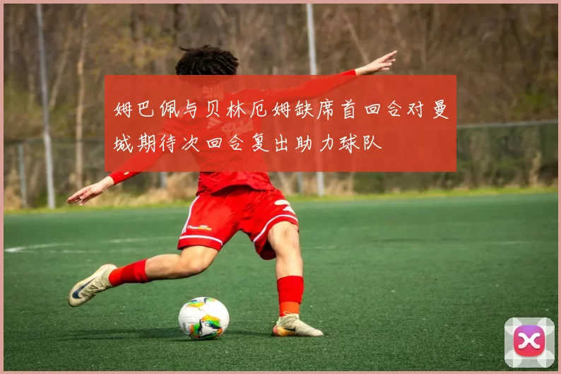 姆巴佩与贝林厄姆缺席首回合对曼城期待次回合复出助力球队