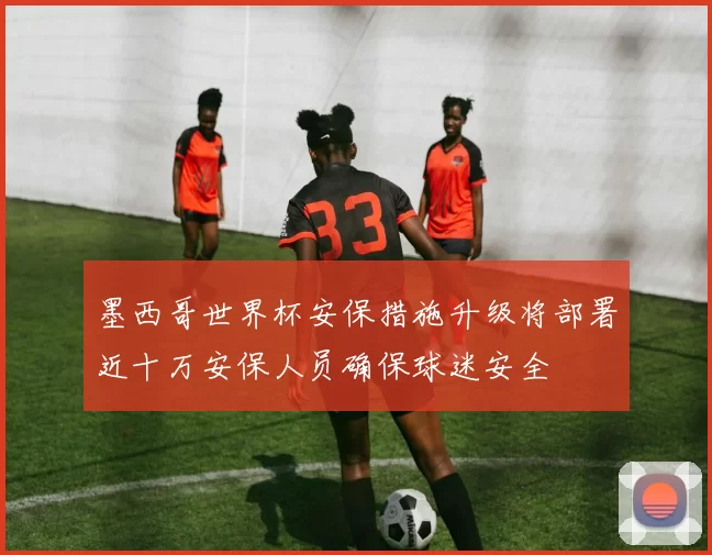墨西哥世界杯安保措施升级将部署近十万安保人员确保球迷安全