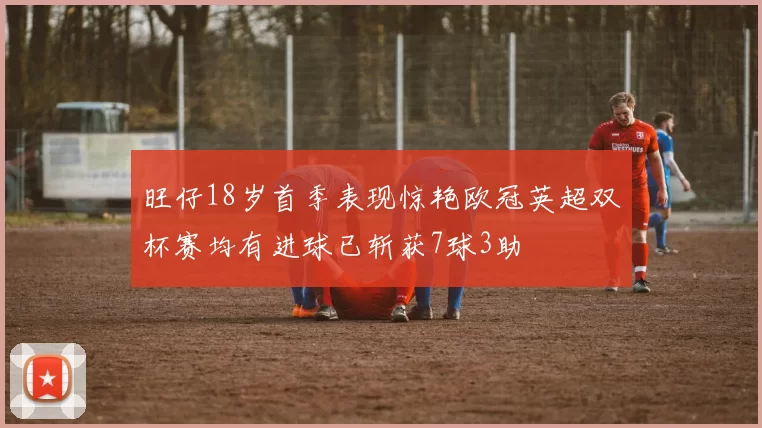 旺仔18岁首季表现惊艳欧冠英超双杯赛均有进球已斩获7球3助